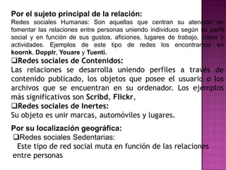 Redes sociales Verticales MixtasPor el sujeto principal de la relación:Redes sociales Humanas: Son aquellas que centran su atención en fomentar las relaciones entre personas uniendo individuos según su perfil social y en función de sus gustos, aficiones, lugares de trabajo, viajes y actividades. Ejemplos de este tipo de redes los encontramos en koornk, Dopplr, Youare y Tuenti.Redes sociales de Contenidos:Las relaciones se desarrolla uniendo perfiles a través de contenido publicado, los objetos que posee el usuario o los archivos que se encuentran en su ordenador. Los ejemplos más significativos son Scribd, Flickr, Redes sociales de Inertes: Su objeto es unir marcas, automóviles y lugares.Por su localización geográfica:Redes sociales Sedentarias:  Este tipo de red social muta en función de las relaciones entre personas