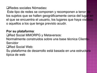 Redes sociales Nómadas:Este tipo de redes se componen y recomponen a tenor de los sujetos que se hallen geográficamente cerca del lugar en el que se encuentra el usuario, los lugares que haya visitado o aquellos a los que tenga previsto acudir.Por su plataforma: Red Social MMORPG y Metaversos:Normalmente construidos sobre una base técnica Cliente-ServidorRed Social Web: Su plataforma de desarrollo está basada en una estructura típica de web