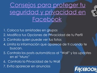Consejos para proteger tu seguridad y privacidad en Facebook   1. Coloca tus amistades en grupos 2. Modifica tus Opciones de Privacidad de tu Perfil   3. Controla quien puede ver tus fotos   4. Limita la información que aparece de ti cuando te buscan.   5. Controla los posts automáticos al “Wall” y los updates en el “Muro”   6.  Controla la Privacidad de tu Wall 7. Evita aparecer en anuncios   