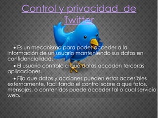 Control y privacidad   de Twitter    Es un mecanismo para poder acceder a la información de un usuario manteniendo sus datos en confidencialidad .    El usuario controla a qué datos acceden terceras aplicaciones.      Fija que datos y acciones pueden estar accesibles externamente, facilitando el control sobre a qué fotos, mensajes, o contenidos puede acceder tal o cual servicio web . 