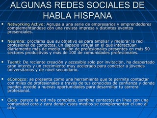 ALGUNAS REDES SOCIALES DEALGUNAS REDES SOCIALES DE
HABLA HISPANAHABLA HISPANA
 NetworkingNetworking Activo:Activo: Agrupa a una serie de empresarios y emprendedoresAgrupa a una serie de empresarios y emprendedores
complementándose con una revista impresa y distintos eventoscomplementándose con una revista impresa y distintos eventos
presenciales.presenciales.
 NeuronaNeurona: proclama que su objetivo es para ampliar y mejorar la red: proclama que su objetivo es para ampliar y mejorar la red
profesional de contactos, un espacio virtual en el que interactúanprofesional de contactos, un espacio virtual en el que interactúan
diariamente más de medio millón de profesionales presentes en más 50diariamente más de medio millón de profesionales presentes en más 50
sectores productivos y más de 100 de comunidades profesionales.sectores productivos y más de 100 de comunidades profesionales.
 TuentiTuenti:: De reciente creación y accesible solo por invitación, ha despertadoDe reciente creación y accesible solo por invitación, ha despertado
gran interés y un crecimiento muy acelerado para conectar a jóvenesgran interés y un crecimiento muy acelerado para conectar a jóvenes
universitarios y de nivel secundario.universitarios y de nivel secundario.
 eConozcoeConozco:: se presenta como una herramienta que te permite contactarse presenta como una herramienta que te permite contactar
con miles de profesionales a través de tus conocidos de confianza y dondecon miles de profesionales a través de tus conocidos de confianza y donde
puedes accede a nuevas oportunidades para desarrollar tu carrerapuedes accede a nuevas oportunidades para desarrollar tu carrera
profesional.profesional.
 CieloCielo: parece la red más completa, combina contactos en línea con una: parece la red más completa, combina contactos en línea con una
comunidad cara a cara donde estos medios se complementan el uno alcomunidad cara a cara donde estos medios se complementan el uno al
otro.otro.
 