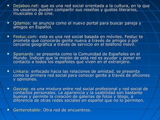  Dejaboo.netDejaboo.net:: que es una red social orientada a la cultura, en la queque es una red social orientada a la cultura, en la que
los usuarios pueden compartir sus reseñas y gustos literarios,los usuarios pueden compartir sus reseñas y gustos literarios,
musicales o de cine.musicales o de cine.
 QdamosQdamos: se anuncia como el nuevo portal para buscar pareja y: se anuncia como el nuevo portal para buscar pareja y
amigos en Español.amigos en Español.
 Festuc.comFestuc.com:: esta es una red social basada en móviles. Festuc teesta es una red social basada en móviles. Festuc te
promete que conocerás gente nueva a través de amigos o porpromete que conocerás gente nueva a través de amigos o por
cercanía geográfica a través de servicio en el teléfono móvil.cercanía geográfica a través de servicio en el teléfono móvil.
 SpaniardsSpaniards:: se presenta como la Comunidad de Españoles en else presenta como la Comunidad de Españoles en el
Mundo. Indican que la misión de esta red es ayudar y poner enMundo. Indican que la misión de esta red es ayudar y poner en
contacto a todos los españoles que viven en el extranjero.contacto a todos los españoles que viven en el extranjero.
 LinkaraLinkara:: enfocado hacia las relaciones de amistad, se presentaenfocado hacia las relaciones de amistad, se presenta
como la primera red social para conocer gente a través de aficionescomo la primera red social para conocer gente a través de aficiones
y opiniones.y opiniones.
 GazzagGazzag:: es una mixtura entre red social profesional y red social dees una mixtura entre red social profesional y red social de
contactos personales. La apariencia y la usabilidad son bastantecontactos personales. La apariencia y la usabilidad son bastante
buenas y permite la creación de galerías de fotos y blogs, abuenas y permite la creación de galerías de fotos y blogs, a
diferencia de otras redes sociales en español que no lo permiten.diferencia de otras redes sociales en español que no lo permiten.
 GentenotableGentenotable:: Otra red de encuentros.Otra red de encuentros.
 