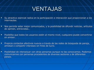 VENTAJASVENTAJAS
 Su atractivo esencial radica en la participación e interacción que proporcionan a losSu atractivo esencial radica en la participación e interacción que proporcionan a los
internautas.internautas.
 Nos permite estar mejor comunicados, y la posibilidad de difundir noticias, artículosNos permite estar mejor comunicados, y la posibilidad de difundir noticias, artículos
de opinión, entrevistas…de opinión, entrevistas…
 Posibilita que todos los usuarios estén al mismo nivel, cualquiera puede convertirsePosibilita que todos los usuarios estén al mismo nivel, cualquiera puede convertirse
en emisor.en emisor.
 Propicia contactos afectivos nuevos a través de las redes de búsqueda de pareja,Propicia contactos afectivos nuevos a través de las redes de búsqueda de pareja,
amistad o compartir intereses sin fines de lucro.amistad o compartir intereses sin fines de lucro.
 Posibilidad de interactuar con otras personas aunque no las conozcamos. PodemosPosibilidad de interactuar con otras personas aunque no las conozcamos. Podemos
comunicarnos con personas procedentes de diversos sectores y de diferentescomunicarnos con personas procedentes de diversos sectores y de diferentes
países.países.
 