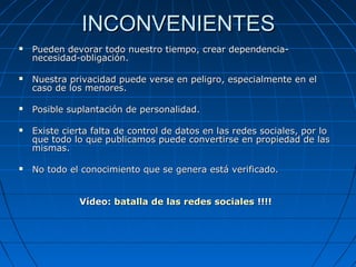 INCONVENIENTESINCONVENIENTES
 Pueden devorar todo nuestro tiempo, crear dependencia-Pueden devorar todo nuestro tiempo, crear dependencia-
necesidad-obligación.necesidad-obligación.
 Nuestra privacidad puede verse en peligro, especialmente en elNuestra privacidad puede verse en peligro, especialmente en el
caso de los menores.caso de los menores.
 Posible suplantación de personalidad.Posible suplantación de personalidad.
 Existe cierta falta de control de datos en las redes sociales, por loExiste cierta falta de control de datos en las redes sociales, por lo
que todo lo que publicamos puede convertirse en propiedad de lasque todo lo que publicamos puede convertirse en propiedad de las
mismas.mismas.
 No todo el conocimiento que se genera está verificado.No todo el conocimiento que se genera está verificado.
Vídeo:Vídeo: batalla de las redes socialesbatalla de las redes sociales !!!!!!!!
 