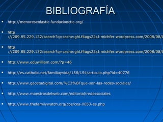 BIBLIOGRAFÍABIBLIOGRAFÍA
 http://menoresenlastic.fundacionctic.org/http://menoresenlastic.fundacionctic.org/
 httphttp
://209.85.229.132/search?q=cache:ghLf4ags22sJ:michfer.wordpress.com/2008/08/0://209.85.229.132/search?q=cache:ghLf4ags22sJ:michfer.wordpress.com/2008/08/0
 httphttp
://209.85.229.132/search?q=cache:ghLf4ags22sJ:michfer.wordpress.com/2008/08/0://209.85.229.132/search?q=cache:ghLf4ags22sJ:michfer.wordpress.com/2008/08/0
 httphttp://www.eduwilliam.com/?p=46://www.eduwilliam.com/?p=46
 http://es.catholic.net/familiayvida/158/154/articulo.php?id=40776http://es.catholic.net/familiayvida/158/154/articulo.php?id=40776
 http://www.gacetadigital.com/%C2%BFque-son-las-redes-sociales/http://www.gacetadigital.com/%C2%BFque-son-las-redes-sociales/
 http://www.maestrosdelweb.com/editorial/redessocialeshttp://www.maestrosdelweb.com/editorial/redessociales
 http://www.thefamilywatch.org/cos/cos-0053-es.phphttp://www.thefamilywatch.org/cos/cos-0053-es.php
 