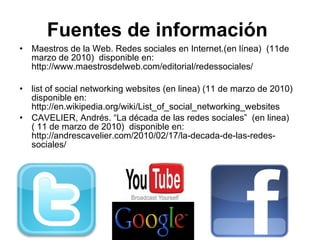 Fuentes de información   Maestros de la Web. Redes sociales en Internet.(en línea)  (11de marzo de 2010)  disponible en:  http://www.maestrosdelweb.com/editorial/redessociales/ list of social networking websites (en linea) (11 de marzo de 2010) disponible en:  http://en.wikipedia.org/wiki/List_of_social_networking_websites CAVELIER, Andrés. “La década de las redes sociales”  (en linea)  ( 11 de marzo de 2010)  disponible en:  http://andrescavelier.com/2010/02/17/la-decada-de-las-redes-sociales/ 