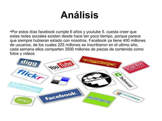 Análisis  Por estos días facebook cumple 6 años y youtube 5. cuesta creer que estas redes sociales existen desde hace tan poco tiempo, porque parece que siempre hubieran estado con nosotros. Facebook ya tiene 400 millones de usuarios, de los cuales 225 millones se inscribieron en el ultimo año, cada semana ellos comparten 3500 millones de piezas de contenido como fotos y videos  