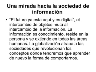 Una mirada hacia la sociedad de información   “El futuro ya esta aquí y es digital”, el intercambio de objetos muta al intercambio de la información. La información es conocimiento, reside en la persona y se extiende en todas las áreas humanas. La globalización atrapa a las sociedades que revolucionan los conceptos donde tendremos que aprender de nuevo la forma de comportarnos. 