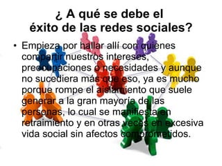 ¿ A qué se debe el  éxito de las redes sociales? Empieza por hallar allí con quienes compartir nuestros intereses, preocupaciones o necesidades y aunque no sucediera más que eso, ya es mucho porque rompe el aislamiento que suele generar a la gran mayoría de las personas, lo cual se manifiesta en retraimiento y en otras veces en excesiva vida social sin afectos comprometidos. 