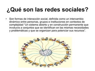 ¿Qué son las redes sociales? Son formas de interacción social, definida como un intercambio dinámico entre personas, grupos e instituciones en contextos de complejidad “Un sistema abierto y en construcción permanente que involucra a conjuntos que se identifican en las mismas necesidades y problemáticas y que se organizan para potenciar sus recursos”. 