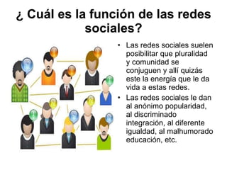 ¿ Cuál es la función de las redes sociales? Las redes sociales suelen posibilitar que pluralidad y comunidad se conjuguen y allí quizás este la energía que le da vida a estas redes. Las redes sociales le dan al anónimo popularidad, al discriminado integración, al diferente igualdad, al malhumorado educación, etc. 
