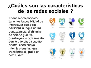¿Cuáles son las características de las redes sociales ? En las redes sociales tenemos la posibilidad de interactuar con otras personas aunque no las conozcamos, el sistema es abierto y se va construyendo obviamente con lo que cada suscrito aporta, cada nuevo miembro que ingresa transforma el grupo en otro nuevo  