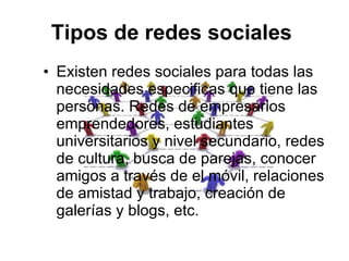 Tipos de redes sociales   Existen redes sociales para todas las necesidades especificas que tiene las personas. Redes de empresarios emprendedores, estudiantes universitarios y nivel secundario, redes de cultura, busca de parejas, conocer amigos a través de el móvil, relaciones de amistad y trabajo, creación de galerías y blogs, etc. 