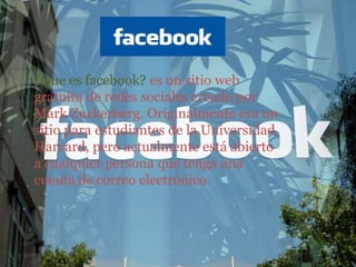 ¿Que es facebook? es un sitio web gratuito de redes sociales creado por Mark Zuckerberg. Originalmente era un sitio para estudiantes de la Universidad Harvard, pero actualmente está abierto a cualquier persona que tenga una cuenta de correo electrónico. 