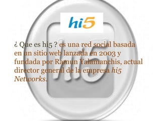 ¿ Que es hi5 ? es una red social basada en un sitio web lanzada en 2003 y fundada por Ramun Yalamanchis, actual director general de la empresa hi5 Networks.