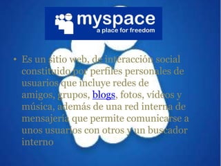 Es un sitio web, de interacción social constituido por perfiles personales de usuarios que incluye redes de amigos, grupos, blogs, fotos, vídeos y música, además de una red interna de mensajería que permite comunicarse a unos usuarios con otros y un buscador interno
