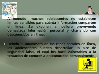 Se exponen a la pornografía, formas de actividad sexual que usted pudiera considerar repugnantes, discusiones sobre fiestas y el uso del alcohol y las drogas, y a muchos otros temas para los cuales quizás no estén listos todavía. Usted podría considerar estos sitios como sitios informativos públicos para aprender sobre todas las buenas y malas características y actividades de la gente de todo el mundo.A menudo, muchos adolescentes no establecen límites sensibles para cuánta información comparten en línea. Se exponen al peligro proveyendo demasiada información personal y charlando con desconocidos en línea.Debido al anonimato de las redes sociales en línea, los adolescentes pueden desarrollar un aire de seguridad falso, el cual los hace vulnerables a la tentación de conocer a desconocidos personalmente.