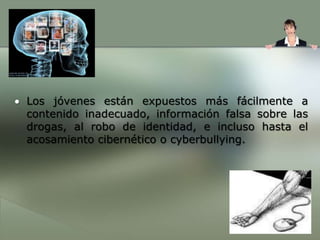 Los jóvenes están expuestos más fácilmente a contenido inadecuado, información falsa sobre las drogas, al robo de identidad, e incluso hasta el acosamiento cibernético o cyberbullying.Algunos adolescentes presentan contenido inadecuado, tal como: fotos de una fiesta con bebidas, anotaciones sobre el uso de las drogas, actividad sexual verdadera o inventada, o chismes sobre compañeros de la escuela. Este tipo de comportamiento puede tener graves consecuencias, como la expulsión de la escuela o problemas más al futuro cuando los sitios son repasados por posibles empleadores u oficiales de admisión de las universidades. Estas anotaciones pueden aumentarse cuando otras personas, incluyendo depredadores adultos que se hacen pasar por adolescentes, responden con algo más “atrevido” y desafiante.¿Qué se debe considerar antes de inscribirse en una Red Social?En general deberían conocerse primero su concepto y sus ventajas y desventajas, pero además es primordial que padres y educadores trabajen en la concientización de los niños y adolescentes sobre los peligros que enfrentan al utilizar Internet.