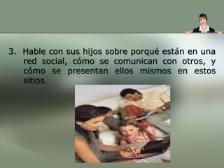 5. Comuníquele los peligros y las consecuencias de incluir en línea cosas inadecuadas o demasiada información personal. 6. Supervise quiénes son sus “amigos” en línea y cerciórese de que sean gente que su adolescente ya conoce. Si su adolescente quiere agregar a una nueva persona, fije una regla de que la gente nueva tiene que ser aprobada por usted ANTES de ser aceptada como un amigo en línea. Si su adolescente no sigue o rompe esta regla, póngale un castigo grave como quitarle el privilegio de usar la computadora por una semana o dos.