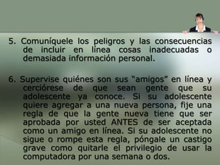 Recomendaciones para los padres para que sus hijos socialicen de manera segura. Cuál es la información que no deben revelar en línea: Explíqueles la importancia de no dar a conocer datos sobre sí mismos, sus familiares y amigosUtilice las funciones de privacidad: para limitar el acceso al sitio Web de su hijo y para restringir la colocación de informaciónColocar en línea solamente: la información que usted y ellos deseen que sea vista por otras personas.Recordarles a sus hijos: que una vez que colocan la información en línea, no la pueden quitar.
