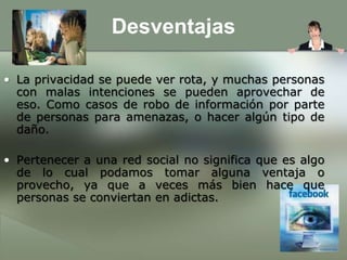 DesventajasLa privacidad se puede ver rota, y muchas personas con malas intenciones se pueden aprovechar de eso. Como casos de robo de información por parte de personas para amenazas, o hacer algún tipo de daño.Pertenecer a una red social no significa que es algo de lo cual podamos tomar alguna ventaja o provecho, ya que a veces más bien hace que personas se conviertan en adictas.