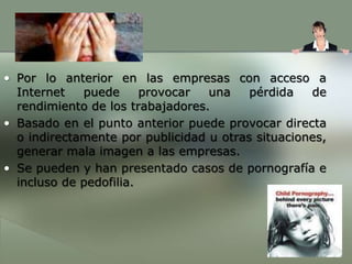 Por lo anterior en las empresas con acceso a Internet puede provocar una pérdida de rendimiento de los trabajadores.Basado en el punto anterior puede provocar directa o indirectamente por publicidad u otras situaciones, generar mala imagen a las empresas.Se pueden y han presentado casos de pornografía e incluso de pedofilia. 
