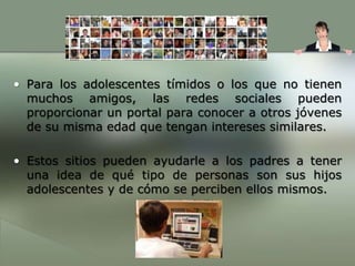Para los adolescentes tímidos o los que no tienen muchos amigos, las redes sociales pueden proporcionar un portal para conocer a otros jóvenes de su misma edad que tengan intereses similares.Estos sitios pueden ayudarle a los padres a tener una idea de qué tipo de personas son sus hijos adolescentes y de cómo se perciben ellos mismos.