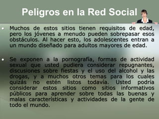 Peligros en la Red SocialMuchos de estos sitios tienen requisitos de edad, pero los jóvenes a menudo pueden sobrepasar esos obstáculos. Al hacer esto, los adolescentes entran a un mundo diseñado para adultos mayores de edad. 