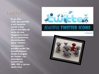 TWITTER
Es un sitio
web que permite
a sus usuarios
enviar y leer
micro-entradas de
texto de una
longitud máxima
de 140 caracteres
denominados
como "tweets".
Los usuarios
pueden recibir las
actualizaciones
desde la página
de Twitter, vía
mensajería
instantánea,
SMS, RSS y correo
electrónico
 