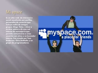 Mi space
Es un sitio web, de interacción
social constituido por perfiles
personales de usuarios que
incluye redes de amigos,
grupos, blogs, fotos, vídeos y
música, además de una red
interna de mensajería que
permite comunicarse a unos
usuarios con otros y un buscador
interno. Fue creado por Tom
Anderson, Chris DeWolfe y un
grupo de programadores.
 