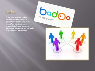 badoo
Es un sitio web de redes
sociales creado en 2006 y
gestionado desde una sede
central en Londres, pero
propiedad de una empresa
de Chipre. Es una de las 300 webs
más visitadas del mundo.
 