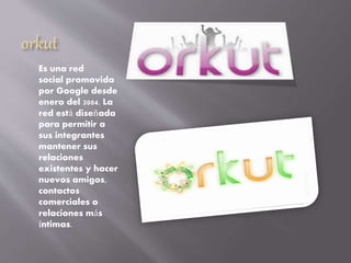 orkut
Es una red
social promovida
por Google desde
enero del 2004. La
red está diseñada
para permitir a
sus integrantes
mantener sus
relaciones
existentes y hacer
nuevos amigos,
contactos
comerciales o
relaciones más
íntimas.
 