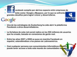          acebook compite por abrirse espacio entre empresas de
         éxito como: Google y Myspace, por lo que se enfrenta a
  grandes desafíos para lograr crecer y desarrollarse.




 Una de las estrategias de Zuckerberg ha sido abrir la plataforma
  Facebook a otros desarrolladores.

 La fortaleza de esta red social radica en los 500 millones de usuarios
  que ha creado, basada en conexiones de gente real.

 Entre los años 2007 y 2008 se puso en marcha Facebook en
  español, extendiéndose a los países de Latinoamérica.

 Casi cualquier persona con conocimientos informáticos básicos
  puede tener acceso a todo este mundo de comunidades virtuales.
 
