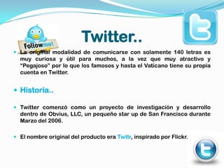 Twitter..
 La original modalidad de comunicarse con solamente 140 letras es
  muy curiosa y útil para muchos, a la vez que muy atractivo y
  “Pegajoso” por lo que los famosos y hasta el Vaticano tiene su propia
  cuenta en Twitter.


 Historia..

 Twitter comenzó como un proyecto de investigación y desarrollo
  dentro de Obvius, LLC, un pequeño star up de San Francisco durante
  Marzo del 2006.

 El nombre original del producto era Twttr, inspirado por Flickr.
 