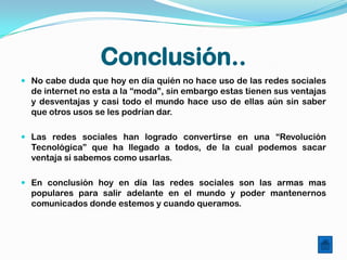 Conclusión..
 No cabe duda que hoy en día quién no hace uso de las redes sociales
  de internet no esta a la “moda”, sin embargo estas tienen sus ventajas
  y desventajas y casi todo el mundo hace uso de ellas aún sin saber
  que otros usos se les podrían dar.

 Las redes sociales han logrado convertirse en una “Revolución
  Tecnológica” que ha llegado a todos, de la cual podemos sacar
  ventaja si sabemos como usarlas.

 En conclusión hoy en día las redes sociales son las armas mas
  populares para salir adelante en el mundo y poder mantenernos
  comunicados donde estemos y cuando queramos.
 