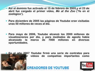  Así el dominio fue activado el 15 de febrero de 2005,y el 23 de
  abril fue cargado el primer vídeo, Me at the Zoo („Yo en el
  zoológico‟).

 Para diciembre de 2005 las páginas de Youtube eran visitadas
  unas 50 millones de veces al día.


 Para mayo de 2006, Youtube alcanzó los 2000 millones de
  visualizaciones por día, y para mediados de agosto había
  alcanzado la marca de 7000 millones en diversas
  oportunidades.


 En el año 2007 Youtube firmó una serie de contratos para
  poder     subir videos de compañías importantes como
  Disney, etc..
 