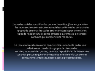 Las redes sociales son utilizadas por muchos niños, jóvenes ,y adultos las redes sociales son estructuras sociales conformadas  por grandes grupos de personas las cuales están conectadas por uno o varios tipos de relaciones tales como amistad o parentesco o intereses comunes que comparte una red social.La redes sociales busca como característica importante poder uno relacionarse con demás  grupos de otras redes sociales, intercambian gustos , tenemos la posibilidad de interactuar con otras personas que no conozcamos interviniendo con quienes compartimos intereses, necesidades o preocupaciones.