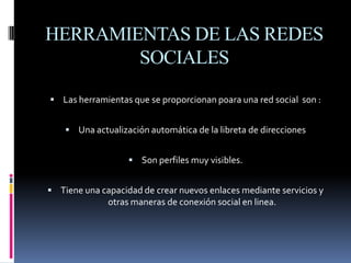 HERRAMIENTAS DE LAS REDES SOCIALESLas herramientas que se proporcionan p0ara una red social  son : Una actualización automática de la libreta de direccionesSon perfiles muy visibles.Tiene una capacidad de crear nuevos enlaces mediante servicios y otras maneras de conexión social en linea.
