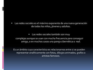 Las redes sociales es el máximo exponente de una nueva generación de todos los niños, jóvenes y adultos. Las redes sociales también son muy complejas aunque se usan con mucha frecuencia para conseguir amigo, o en muchos casos una pareja cibernética o  real.Es un ámbito cuya característica es relacionarnos entre si se pueden representar analíticamente con fotos, dibujos animados, grafos o artistas famosos.