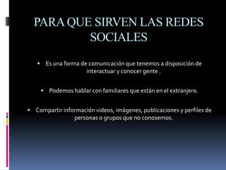 PARA QUE SIRVEN LAS REDES SOCIALESEs una forma de comunicación que tenemos a disposición de interactuar y conocer gente .Podemos hablar con familiares que están en el extranjero.Compartir información videos, imágenes, publicaciones y perfiles de personas o grupos que no conosemos.
