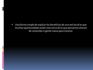 Una forma simple de explicar los beneficios de una red social es que muchos oportunidades están mas cerca de lo que pensamos atreves de conocidos o gente nueva para conocer.