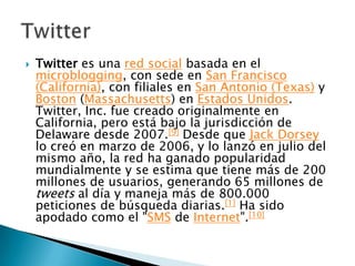    Twitter es una red social basada en el
    microblogging, con sede en San Francisco
    (California), con filiales en San Antonio (Texas) y
    Boston (Massachusetts) en Estados Unidos.
    Twitter, Inc. fue creado originalmente en
    California, pero está bajo la jurisdicción de
    Delaware desde 2007.[9] Desde que Jack Dorsey
    lo creó en marzo de 2006, y lo lanzó en julio del
    mismo año, la red ha ganado popularidad
    mundialmente y se estima que tiene más de 200
    millones de usuarios, generando 65 millones de
    tweets al día y maneja más de 800.000
    peticiones de búsqueda diarias.[1] Ha sido
    apodado como el "SMS de Internet".[10]
 