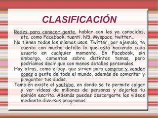 CLASIFICACIÓN Redes para conocer gente , hablar con los ya conocidos, etc. como Facebook, tuenti, hi5, Myspace, twitter…  