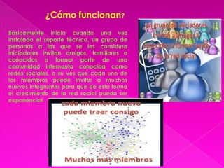 ¿Cómo funcionan?
Básicamente inicia cuando una vez
instalado el soporte técnico, un grupo de
personas a las que se les considera
iniciadores invitan amigos, familiares o
conocidos a formar parte de una
comunidad internauta conocida como
redes sociales, a su ves que cada uno de
los miembros puede invitar a muchos
nuevos integrantes para que de esta forma
el crecimiento de la red social pueda ser
exponencial.
 