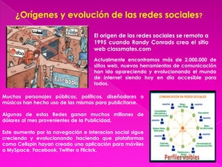 ¿Orígenes y evolución de las redes sociales?

                                    El origen de las redes sociales se remota a
                                    1995 cuando Randy Conrads crea el sitio
                                    web classmates.com
                                    Actualmente encontramos más de 2.000.000 de
                                    sitios web, nuevas herramientas de comunicación
                                    han ido apareciendo y evolucionando el mundo
                                    de internet siendo hoy en día accesible para
                                    todos.

Muchos personajes públicos, políticos, diseñadores o
músicos han hecho uso de las mismas para publicitarse.

Algunas de estas Redes ganan muchos millones de
dólares al mes provenientes de la Publicidad.

Este aumento por la navegación e interacion social sigue
creciendo y evolucionando haciendo que plataformas
como Cellspin hayan creado una aplicación para móviles
a MySpace, Facebook, Twitter o Flickrk.
 