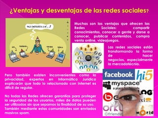 ¿Ventajas y desventajas de las redes sociales?

                                         Muchas son las ventajas que ofrecen las
                                         Redes           Sociales:      compartir
                                         conocimientos, conocer a gente y darse a
                                         conocer, publicar contenidos, compra
                                         venta online, videojuegos.
                                                          Las redes sociales están
                                                          transformando la forma
                                                          de                 hacer
                                                          negocios, especialmente
                                                          la mercadotécnia.


Pero también existen inconvenientes como la
privacidad, expertos en Informática Jurídica
explicarón que todo lo relacionado con Internet es
difícil de regular.

No todas las Redes ofrecen garantías para proteger
la seguridad de los usuarios, miles de datos pueden
ser utilizados sin que sepamos la finalidad de su uso.
También mediante estas comunidades son enviados
masivos spam.
 