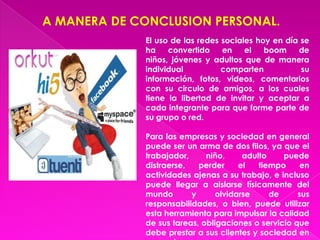 A MANERA DE CONCLUSION PERSONAL.
             El uso de las redes sociales hoy en día se
             ha    convertido    en    el   boom    de
             niños, jóvenes y adultos que de manera
             individual          comparten           su
             información, fotos, videos, comentarios
             con su circulo de amigos, a los cuales
             tiene la libertad de invitar y aceptar a
             cada integrante para que forme parte de
             su grupo o red.

             Para las empresas y sociedad en general
             puede ser un arma de dos filos, ya que el
             trabajador,     niño,     adulto    puede
             distraerse,   perder     el   tiempo     en
             actividades ajenas a su trabajo, e incluso
             puede llegar a aislarse físicamente del
             mundo       y      olvidarse     de     sus
             responsabilidades, o bien, puede utilizar
             esta herramienta para impulsar la calidad
             de sus tareas, obligaciones o servicio que
             debe prestar a sus clientes y sociedad en
 