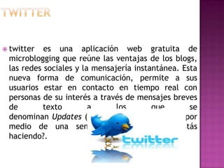  twitter  es una aplicación web gratuita de
 microblogging que reúne las ventajas de los blogs,
 las redes sociales y la mensajería instantánea. Esta
 nueva forma de comunicación, permite a sus
 usuarios estar en contacto en tiempo real con
 personas de su interés a través de mensajes breves
 de        texto        a      los       que       se
 denominan Updates (actualizaciones) oTweets, por
 medio de una sencilla pregunta: ¿Qué estás
 haciendo?.
 