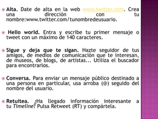    Alta. Date de alta en la web www.twitter.com. Crea
    una            dirección         con            tu
    nombre:www.twitter.com/tunombredeusuario.

    Hello world. Entra y escribe tu primer mensaje o
    tweet con un máximo de 140 caracteres.

   Sigue y deja que te sigan. Hazte seguidor de tus
    amigos, de medios de comunicación que te interesan,
    de museos, de blogs, de artistas... Utiliza el buscador
    para encontrarlos.

   Conversa. Para enviar un mensaje público destinado a
    una persona en particular, usa arroba (@) seguido del
    nombre del usuario.

   Retuitea. ¿Ha llegado información interesante        a
    tu Timeline? Pulsa Retweet (RT) y compártela.
 