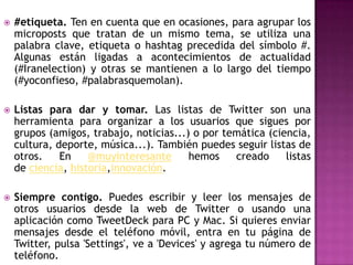    #etiqueta. Ten en cuenta que en ocasiones, para agrupar los
    microposts que tratan de un mismo tema, se utiliza una
    palabra clave, etiqueta o hashtag precedida del símbolo #.
    Algunas están ligadas a acontecimientos de actualidad
    (#Iranelection) y otras se mantienen a lo largo del tiempo
    (#yoconfieso, #palabrasquemolan).

   Listas para dar y tomar. Las listas de Twitter son una
    herramienta para organizar a los usuarios que sigues por
    grupos (amigos, trabajo, noticias...) o por temática (ciencia,
    cultura, deporte, música...). También puedes seguir listas de
    otros.    En    @muyinteresante      hemos    creado     listas
    de ciencia, historia,innovación.

   Siempre contigo. Puedes escribir y leer los mensajes de
    otros usuarios desde la web de Twitter o usando una
    aplicación como TweetDeck para PC y Mac. Si quieres enviar
    mensajes desde el teléfono móvil, entra en tu página de
    Twitter, pulsa 'Settings', ve a 'Devices' y agrega tu número de
    teléfono.
 